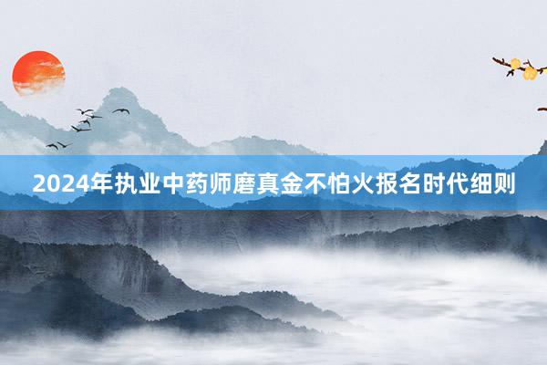 2024年执业中药师磨真金不怕火报名时代细则