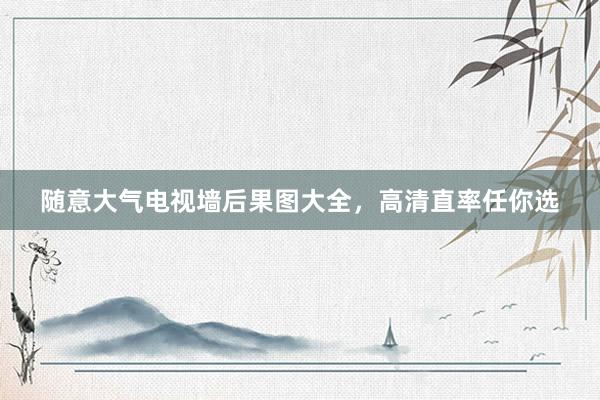 随意大气电视墙后果图大全，高清直率任你选